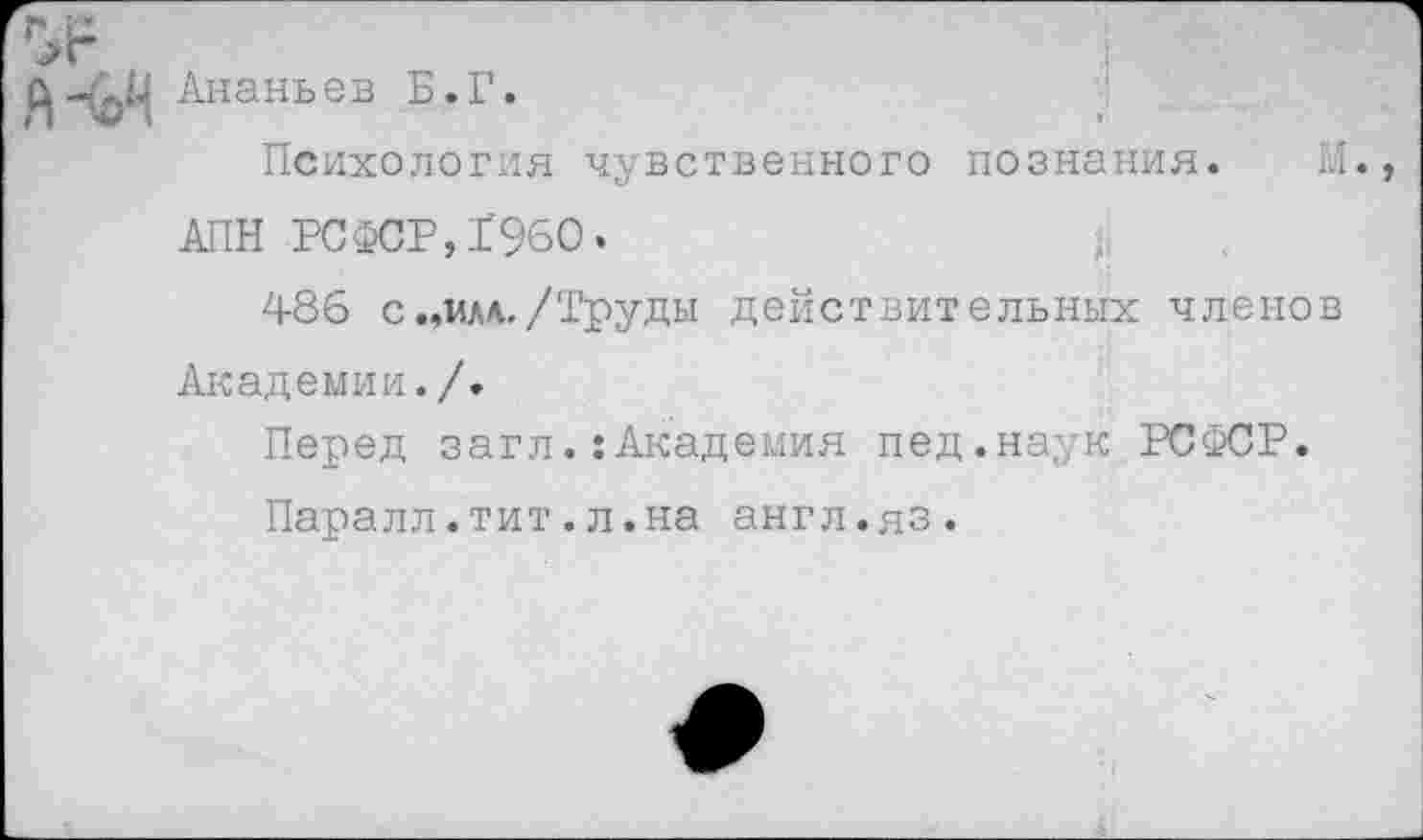 ﻿Ананьев Б.Г.
»•
Психология чувственного познания. И. АПН РСФСР,1960.
486 с.,мм./Труды действительных членов Академии./.
Перед загл.:Академия пед.наук РСФСР.
Паралл.тит.л.на англ.яз.